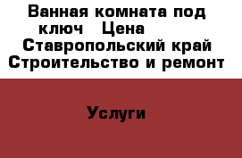 Ванная комната под ключ › Цена ­ 100 - Ставропольский край Строительство и ремонт » Услуги   . Ставропольский край